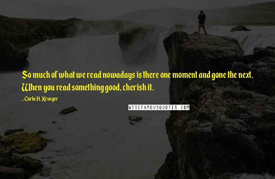 Carla H. Krueger Quotes: So much of what we read nowadays is there one moment and gone the next. When you read something good, cherish it.