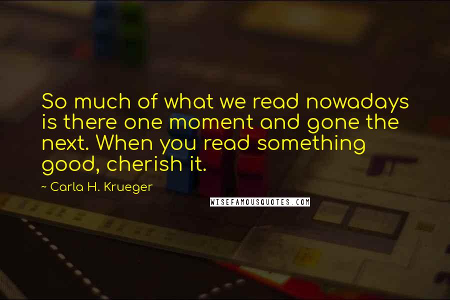 Carla H. Krueger Quotes: So much of what we read nowadays is there one moment and gone the next. When you read something good, cherish it.
