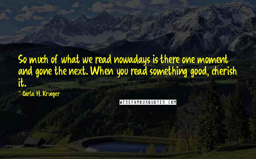 Carla H. Krueger Quotes: So much of what we read nowadays is there one moment and gone the next. When you read something good, cherish it.