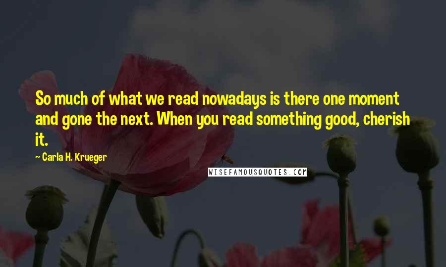 Carla H. Krueger Quotes: So much of what we read nowadays is there one moment and gone the next. When you read something good, cherish it.