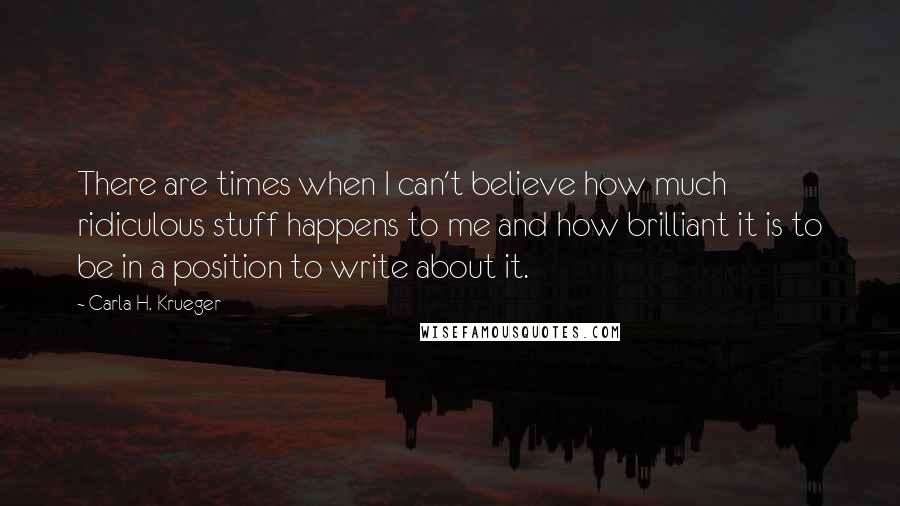 Carla H. Krueger Quotes: There are times when I can't believe how much ridiculous stuff happens to me and how brilliant it is to be in a position to write about it.