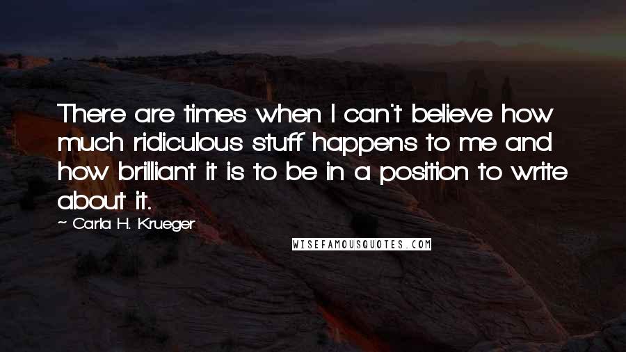 Carla H. Krueger Quotes: There are times when I can't believe how much ridiculous stuff happens to me and how brilliant it is to be in a position to write about it.