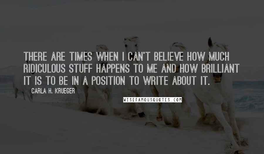 Carla H. Krueger Quotes: There are times when I can't believe how much ridiculous stuff happens to me and how brilliant it is to be in a position to write about it.