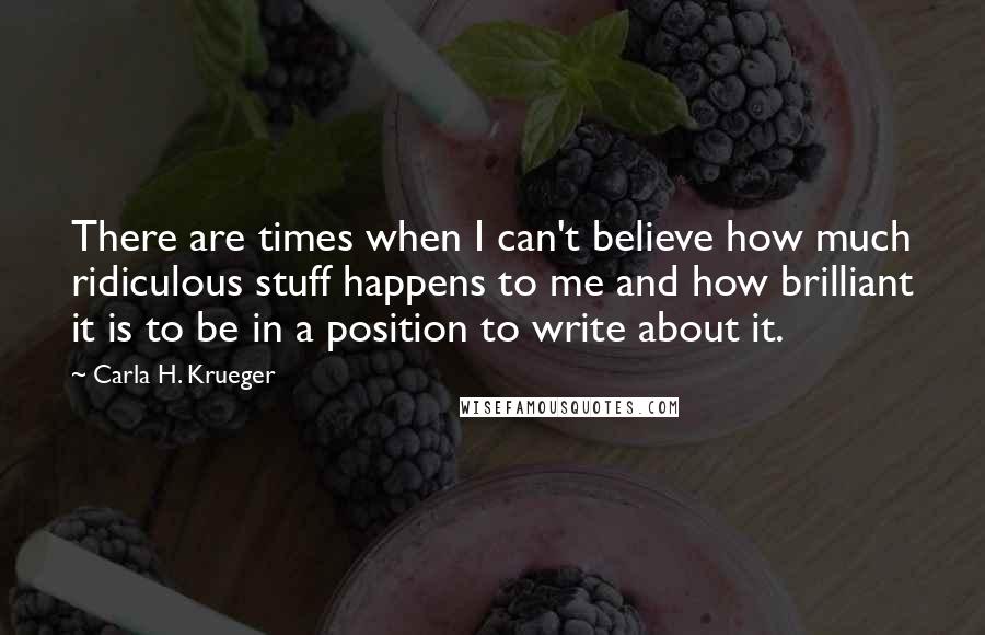 Carla H. Krueger Quotes: There are times when I can't believe how much ridiculous stuff happens to me and how brilliant it is to be in a position to write about it.