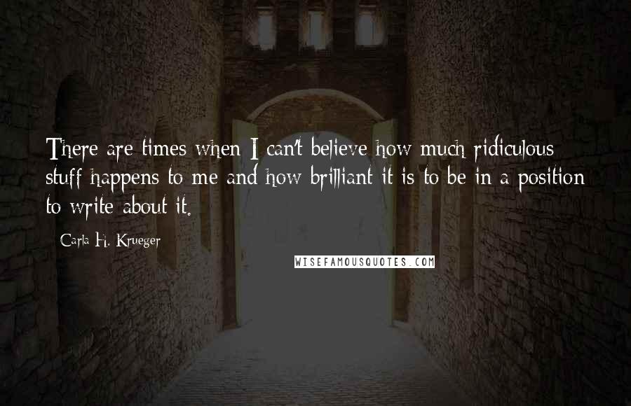 Carla H. Krueger Quotes: There are times when I can't believe how much ridiculous stuff happens to me and how brilliant it is to be in a position to write about it.