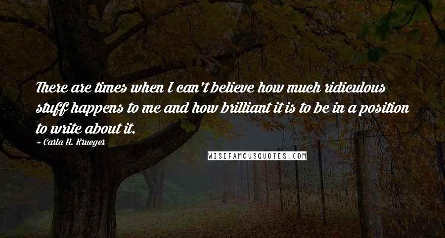 Carla H. Krueger Quotes: There are times when I can't believe how much ridiculous stuff happens to me and how brilliant it is to be in a position to write about it.