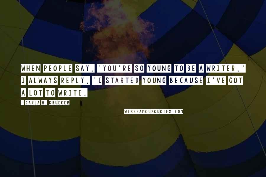 Carla H. Krueger Quotes: When people say, 'you're so young to be a writer,' I always reply, 'I started young because I've got a lot to write.