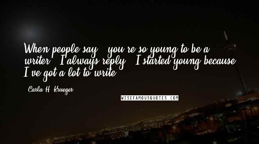 Carla H. Krueger Quotes: When people say, 'you're so young to be a writer,' I always reply, 'I started young because I've got a lot to write.