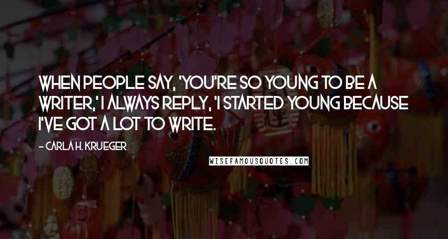 Carla H. Krueger Quotes: When people say, 'you're so young to be a writer,' I always reply, 'I started young because I've got a lot to write.