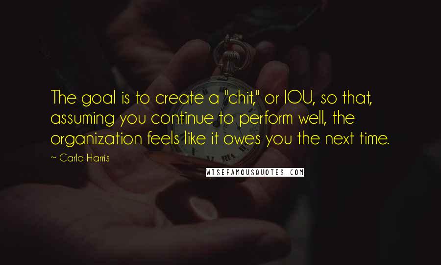 Carla Harris Quotes: The goal is to create a "chit," or IOU, so that, assuming you continue to perform well, the organization feels like it owes you the next time.