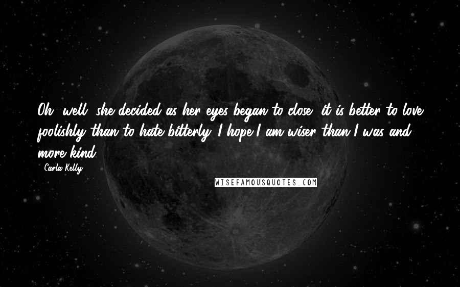 Carla Kelly Quotes: Oh, well, she decided as her eyes began to close, it is better to love foolishly than to hate bitterly. I hope I am wiser than I was and more kind.