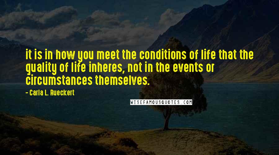 Carla L. Rueckert Quotes: it is in how you meet the conditions of life that the quality of life inheres, not in the events or circumstances themselves.