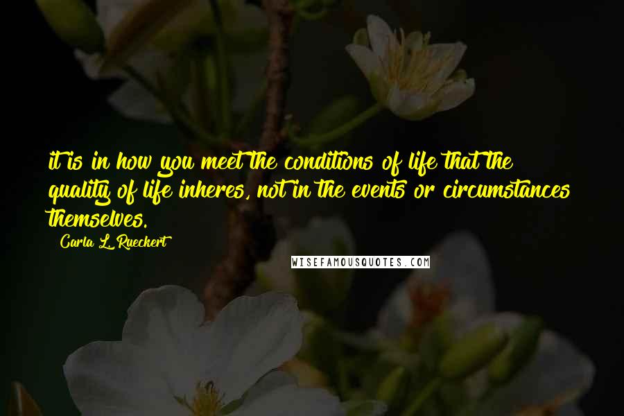 Carla L. Rueckert Quotes: it is in how you meet the conditions of life that the quality of life inheres, not in the events or circumstances themselves.