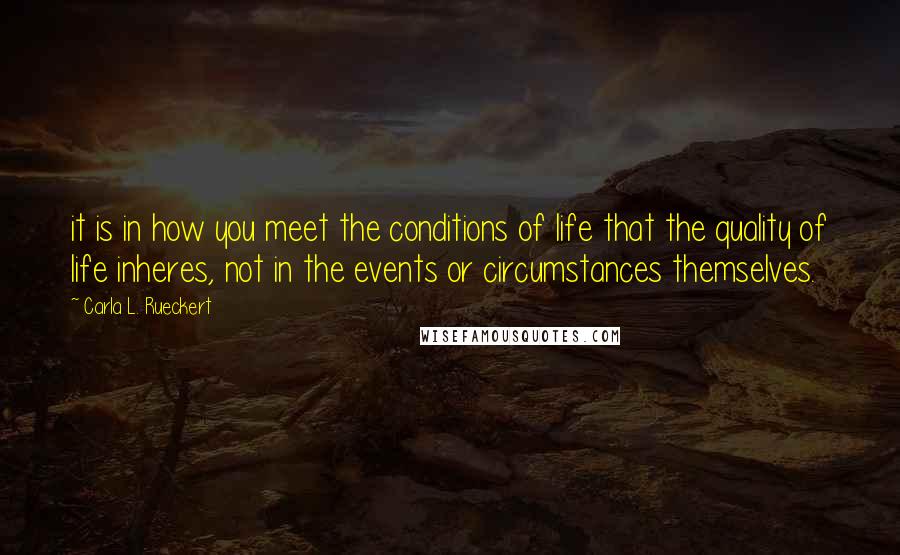 Carla L. Rueckert Quotes: it is in how you meet the conditions of life that the quality of life inheres, not in the events or circumstances themselves.