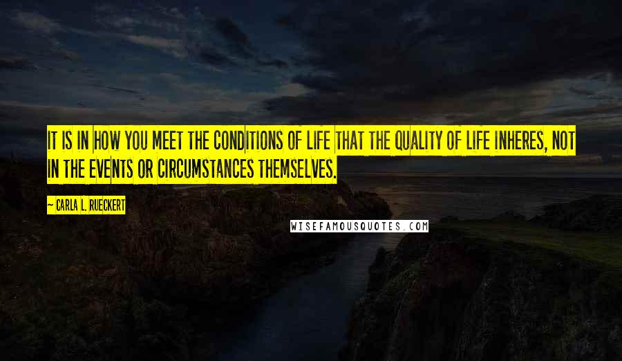 Carla L. Rueckert Quotes: it is in how you meet the conditions of life that the quality of life inheres, not in the events or circumstances themselves.