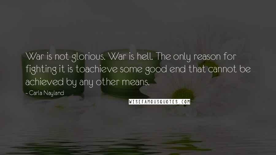 Carla Nayland Quotes: War is not glorious. War is hell. The only reason for fighting it is toachieve some good end that cannot be achieved by any other means.