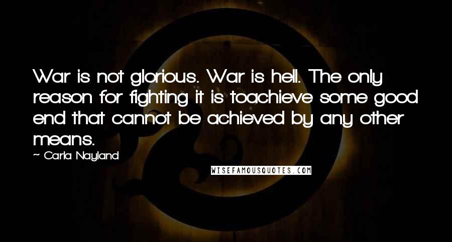 Carla Nayland Quotes: War is not glorious. War is hell. The only reason for fighting it is toachieve some good end that cannot be achieved by any other means.