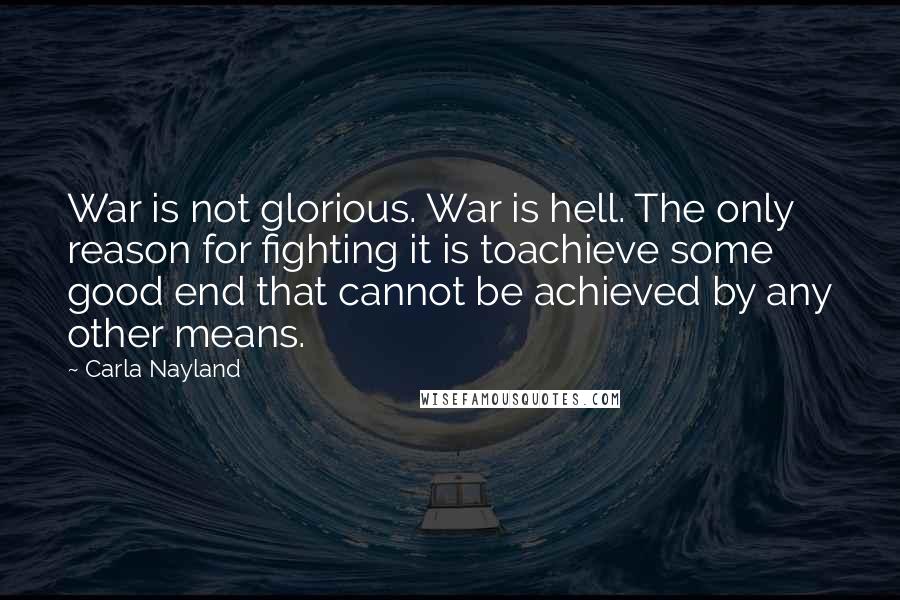 Carla Nayland Quotes: War is not glorious. War is hell. The only reason for fighting it is toachieve some good end that cannot be achieved by any other means.