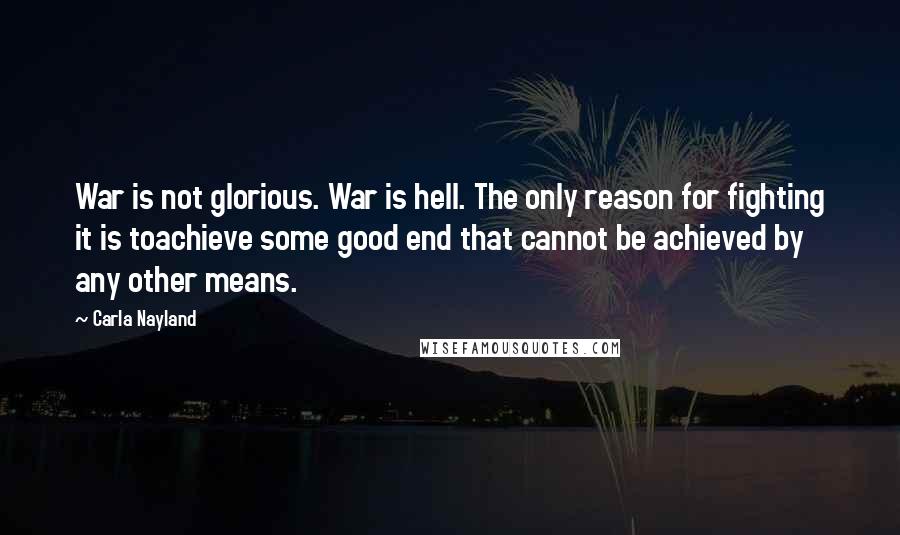 Carla Nayland Quotes: War is not glorious. War is hell. The only reason for fighting it is toachieve some good end that cannot be achieved by any other means.