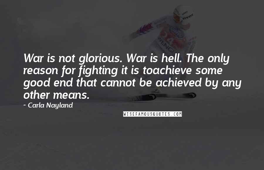 Carla Nayland Quotes: War is not glorious. War is hell. The only reason for fighting it is toachieve some good end that cannot be achieved by any other means.