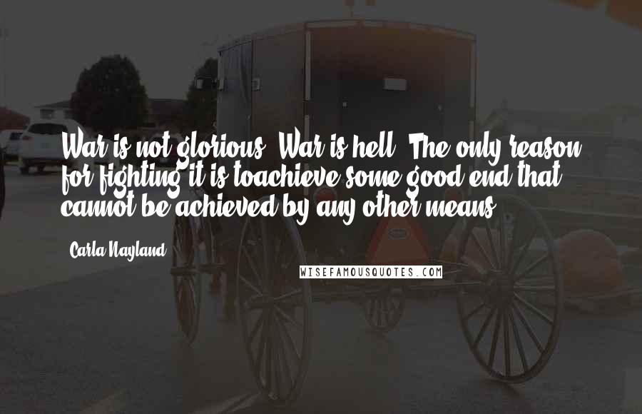 Carla Nayland Quotes: War is not glorious. War is hell. The only reason for fighting it is toachieve some good end that cannot be achieved by any other means.