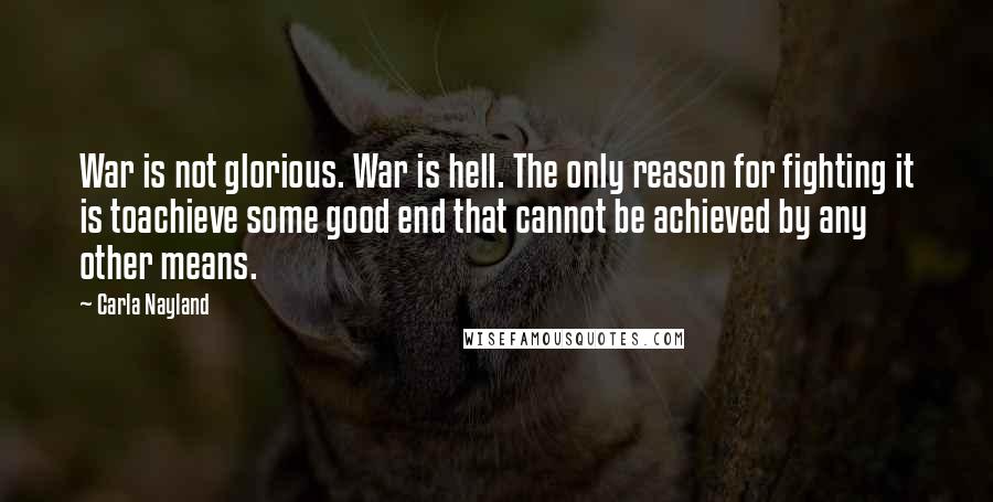 Carla Nayland Quotes: War is not glorious. War is hell. The only reason for fighting it is toachieve some good end that cannot be achieved by any other means.