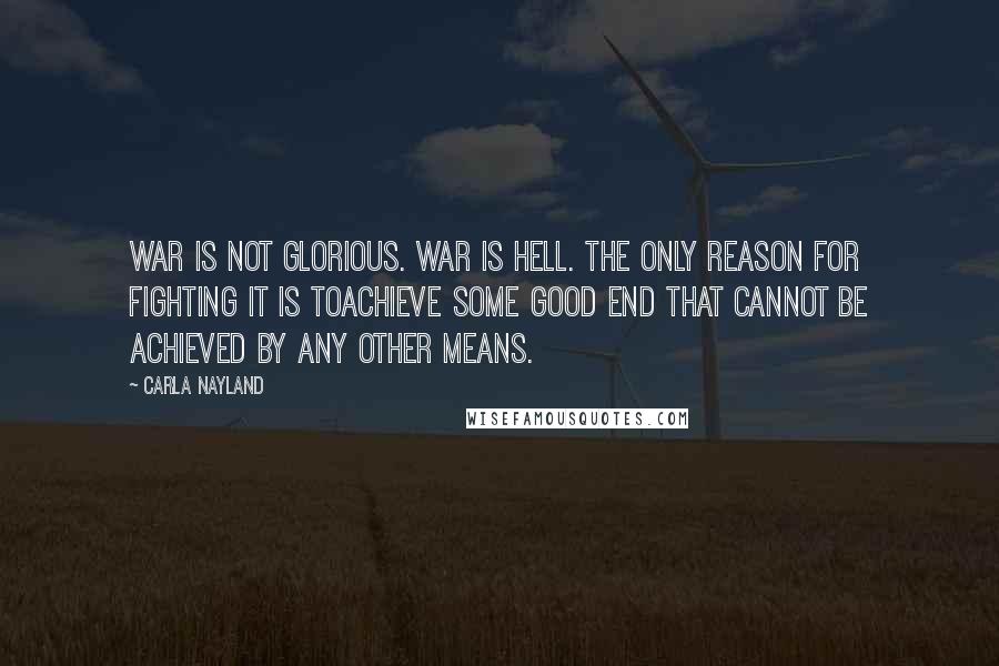 Carla Nayland Quotes: War is not glorious. War is hell. The only reason for fighting it is toachieve some good end that cannot be achieved by any other means.