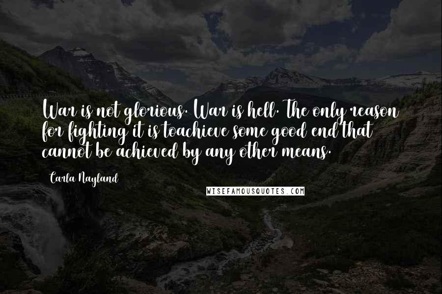 Carla Nayland Quotes: War is not glorious. War is hell. The only reason for fighting it is toachieve some good end that cannot be achieved by any other means.