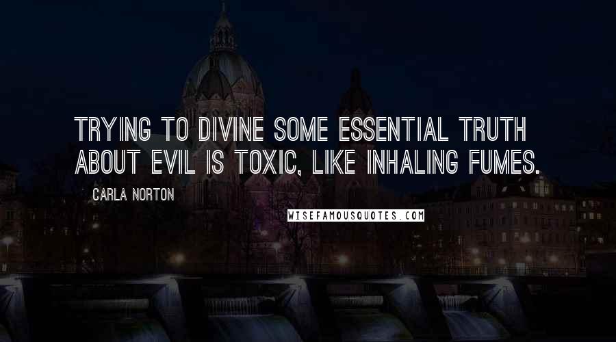 Carla Norton Quotes: Trying to divine some essential truth about evil is toxic, like inhaling fumes.