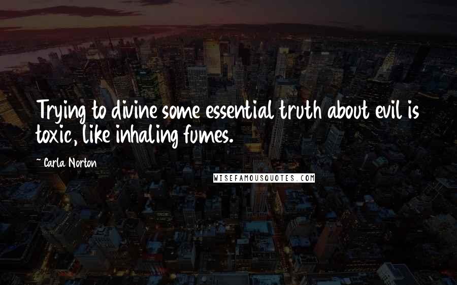 Carla Norton Quotes: Trying to divine some essential truth about evil is toxic, like inhaling fumes.