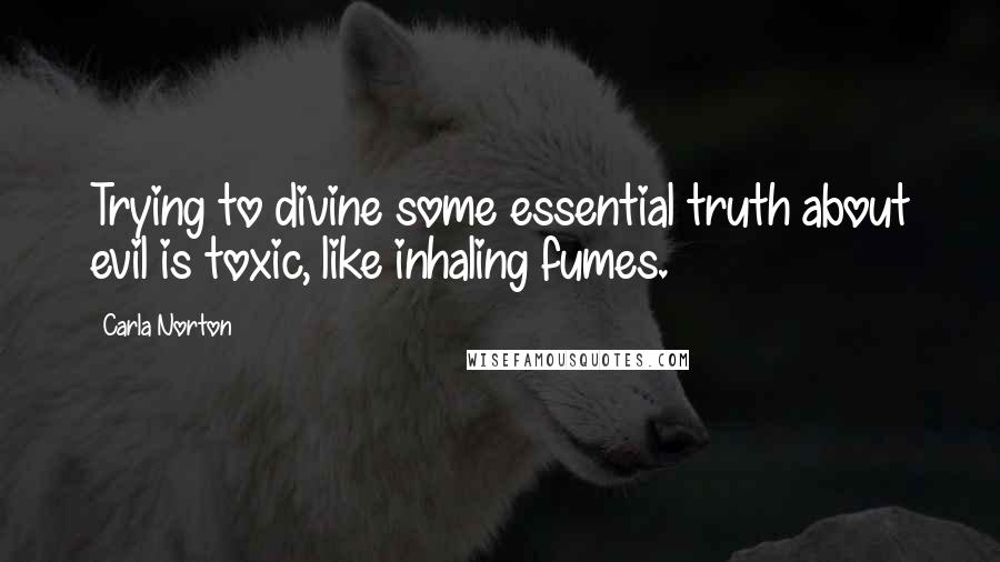 Carla Norton Quotes: Trying to divine some essential truth about evil is toxic, like inhaling fumes.