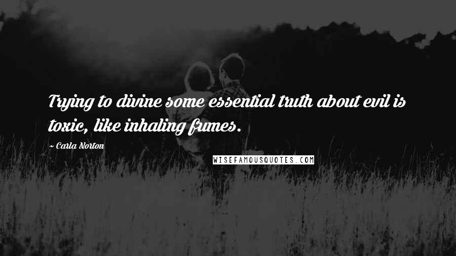 Carla Norton Quotes: Trying to divine some essential truth about evil is toxic, like inhaling fumes.