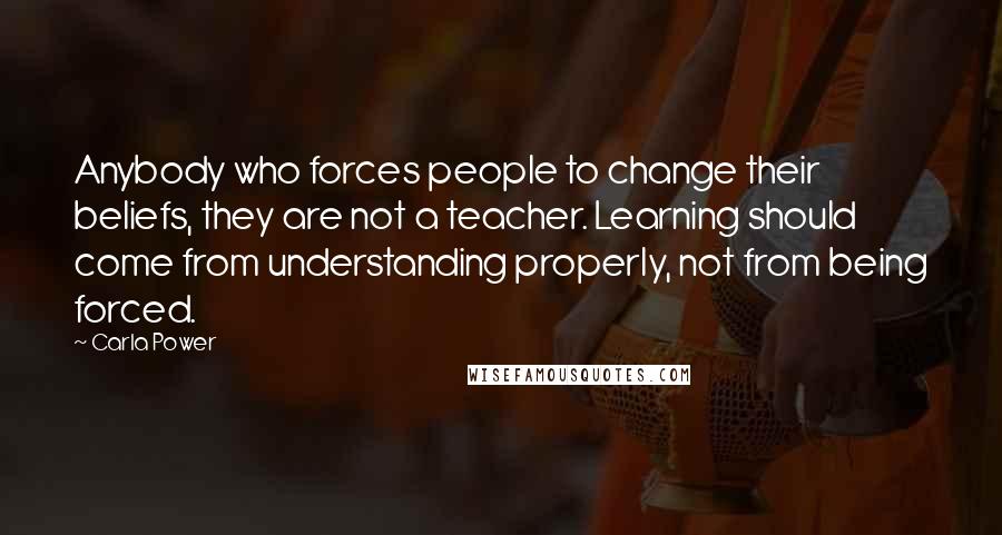 Carla Power Quotes: Anybody who forces people to change their beliefs, they are not a teacher. Learning should come from understanding properly, not from being forced.