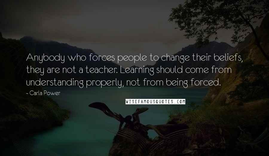 Carla Power Quotes: Anybody who forces people to change their beliefs, they are not a teacher. Learning should come from understanding properly, not from being forced.