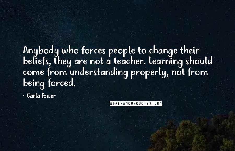 Carla Power Quotes: Anybody who forces people to change their beliefs, they are not a teacher. Learning should come from understanding properly, not from being forced.