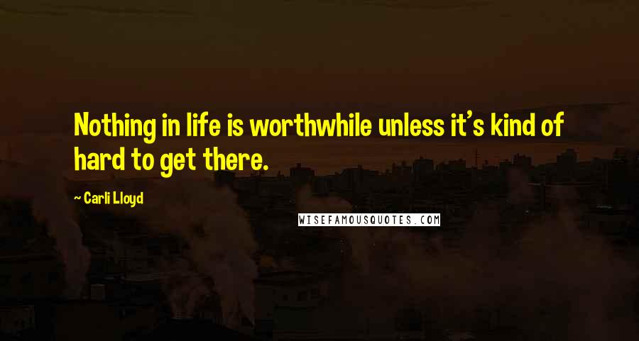 Carli Lloyd Quotes: Nothing in life is worthwhile unless it's kind of hard to get there.