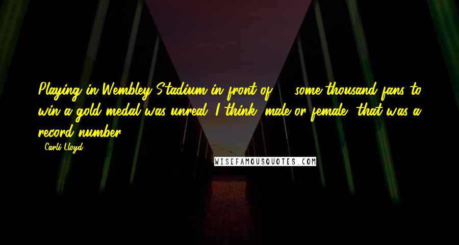 Carli Lloyd Quotes: Playing in Wembley Stadium in front of 83-some-thousand fans to win a gold medal was unreal. I think, male or female, that was a record number.