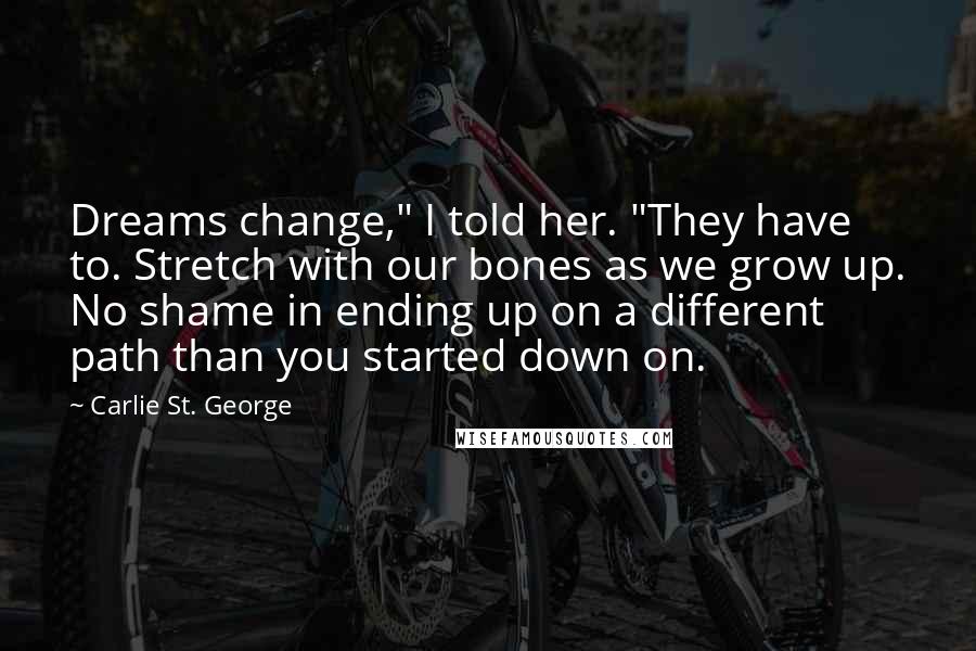 Carlie St. George Quotes: Dreams change," I told her. "They have to. Stretch with our bones as we grow up. No shame in ending up on a different path than you started down on.
