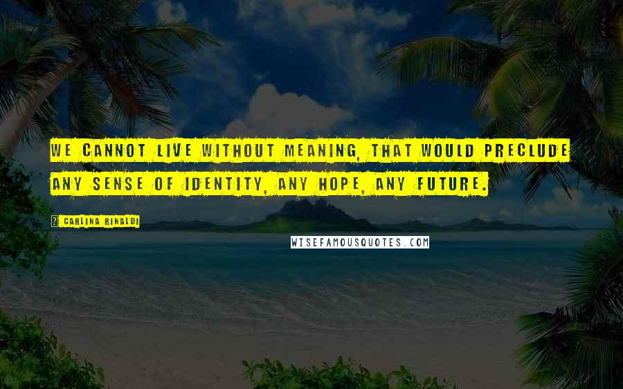 Carlina Rinaldi Quotes: We cannot live without meaning, that would preclude any sense of identity, any hope, any future.