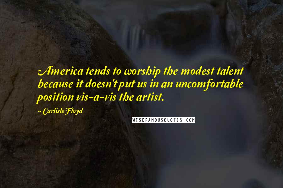 Carlisle Floyd Quotes: America tends to worship the modest talent because it doesn't put us in an uncomfortable position vis-a-vis the artist.