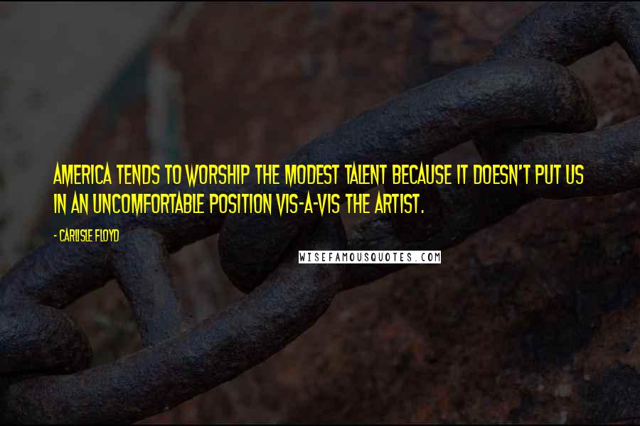 Carlisle Floyd Quotes: America tends to worship the modest talent because it doesn't put us in an uncomfortable position vis-a-vis the artist.