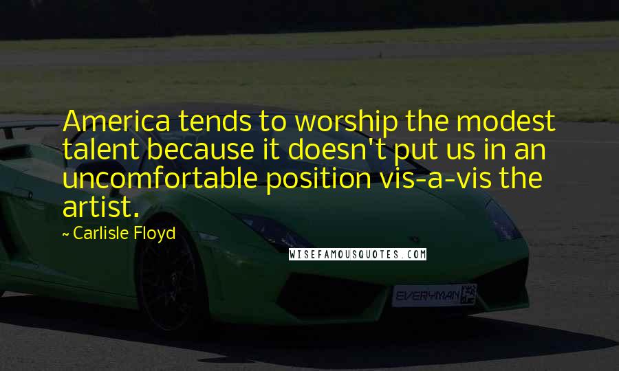 Carlisle Floyd Quotes: America tends to worship the modest talent because it doesn't put us in an uncomfortable position vis-a-vis the artist.
