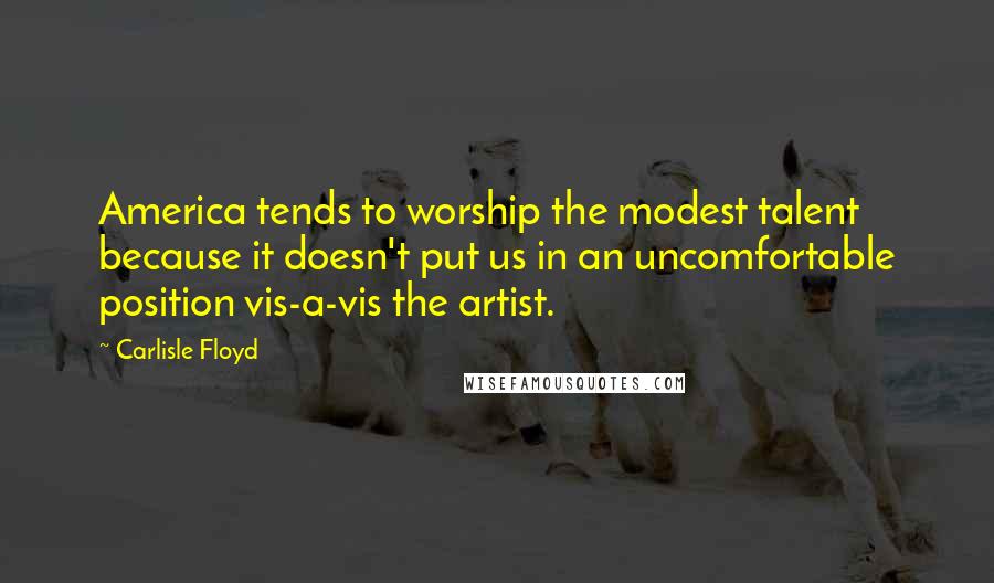 Carlisle Floyd Quotes: America tends to worship the modest talent because it doesn't put us in an uncomfortable position vis-a-vis the artist.