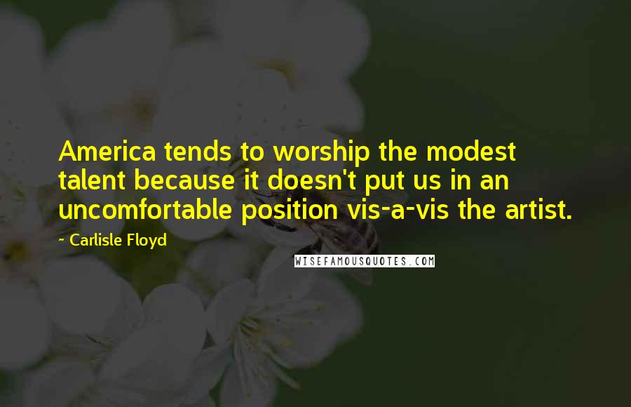 Carlisle Floyd Quotes: America tends to worship the modest talent because it doesn't put us in an uncomfortable position vis-a-vis the artist.