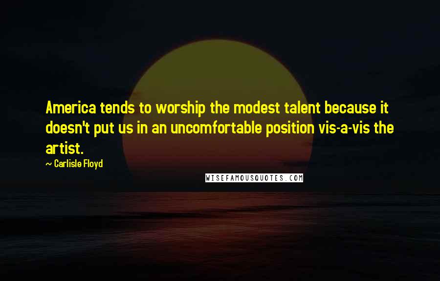 Carlisle Floyd Quotes: America tends to worship the modest talent because it doesn't put us in an uncomfortable position vis-a-vis the artist.