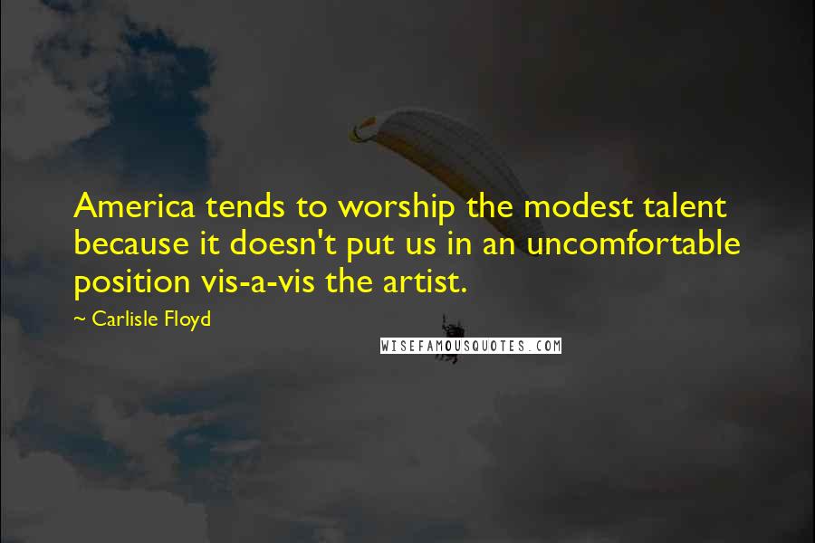 Carlisle Floyd Quotes: America tends to worship the modest talent because it doesn't put us in an uncomfortable position vis-a-vis the artist.