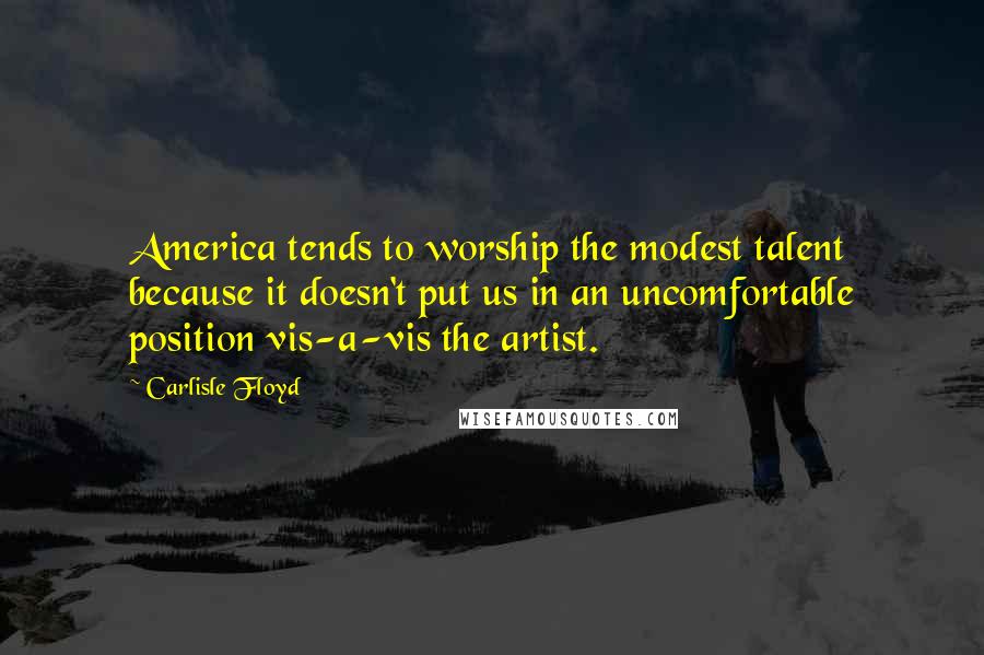 Carlisle Floyd Quotes: America tends to worship the modest talent because it doesn't put us in an uncomfortable position vis-a-vis the artist.