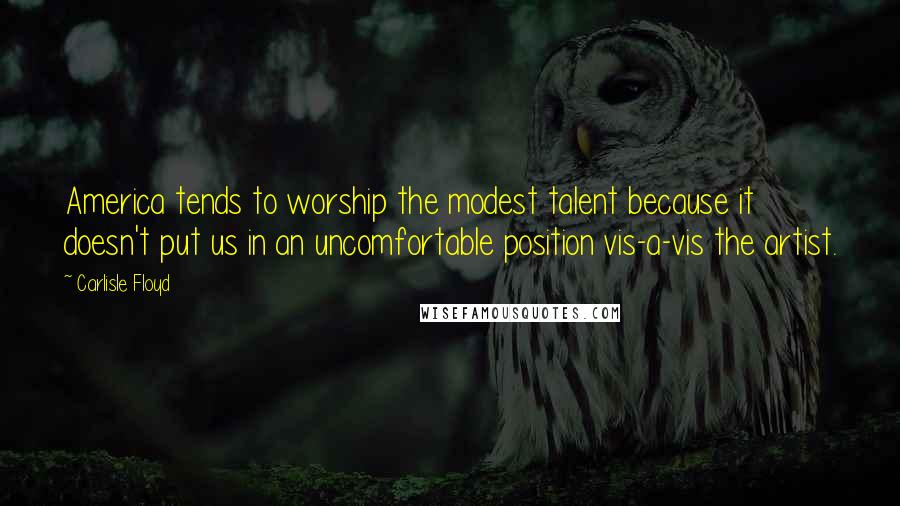 Carlisle Floyd Quotes: America tends to worship the modest talent because it doesn't put us in an uncomfortable position vis-a-vis the artist.