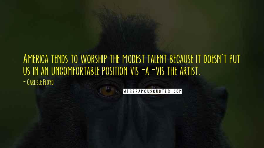 Carlisle Floyd Quotes: America tends to worship the modest talent because it doesn't put us in an uncomfortable position vis-a-vis the artist.