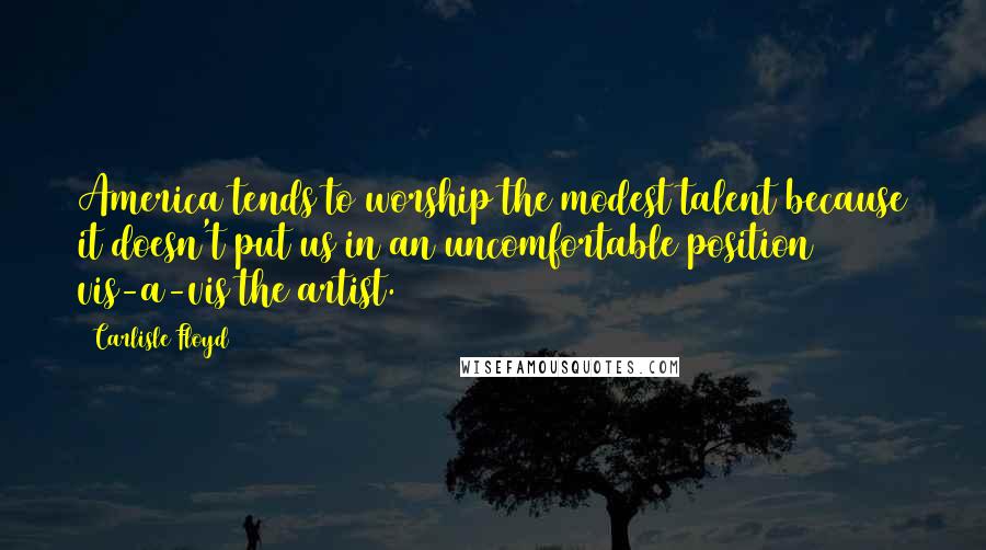 Carlisle Floyd Quotes: America tends to worship the modest talent because it doesn't put us in an uncomfortable position vis-a-vis the artist.